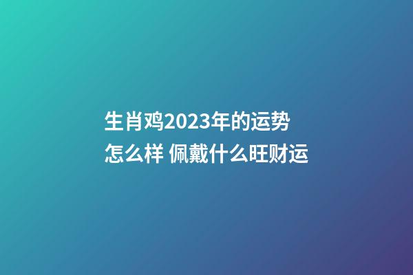 生肖鸡2023年的运势怎么样 佩戴什么旺财运